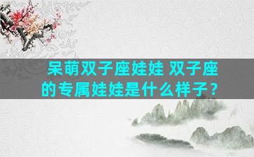 呆萌双子座娃娃 双子座的专属娃娃是什么样子？